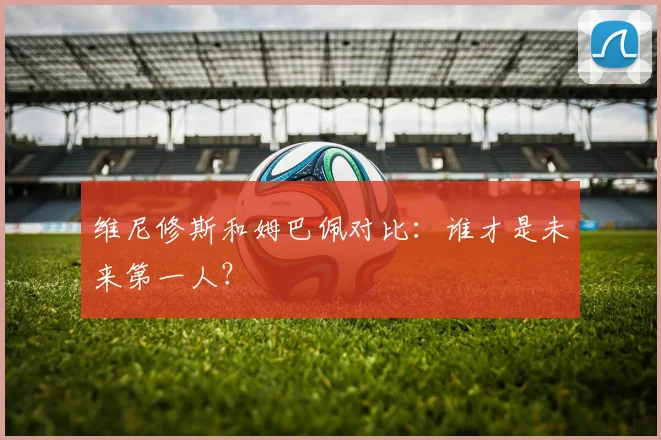 维尼修斯和姆巴佩对比：谁才是未来第一人？