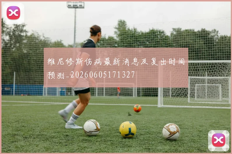 维尼修斯伤病最新消息及复出时间预测_20260605171327
